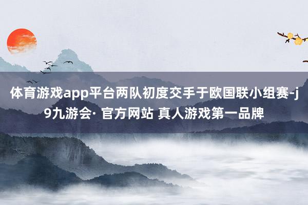 体育游戏app平台两队初度交手于欧国联小组赛-j9九游会· 官方网站 真人游戏第一品牌