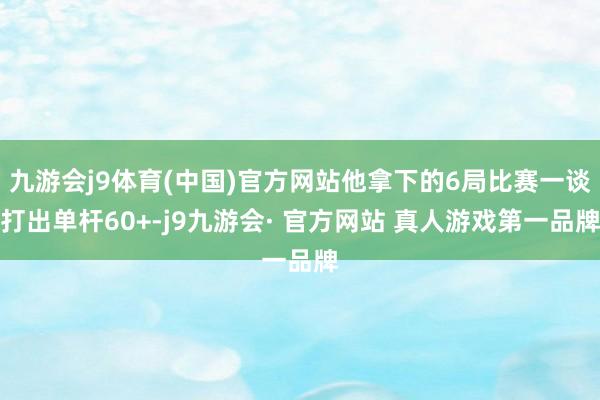 九游会j9体育(中国)官方网站他拿下的6局比赛一谈打出单杆60+-j9九游会· 官方网站 真人游戏第一品牌