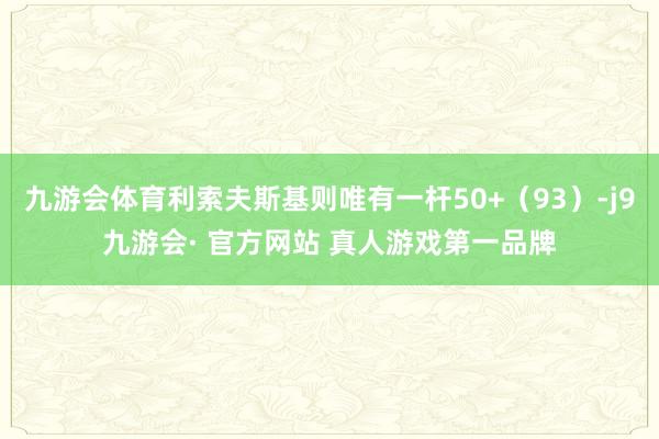 九游会体育利索夫斯基则唯有一杆50+（93）-j9九游会· 官方网站 真人游戏第一品牌