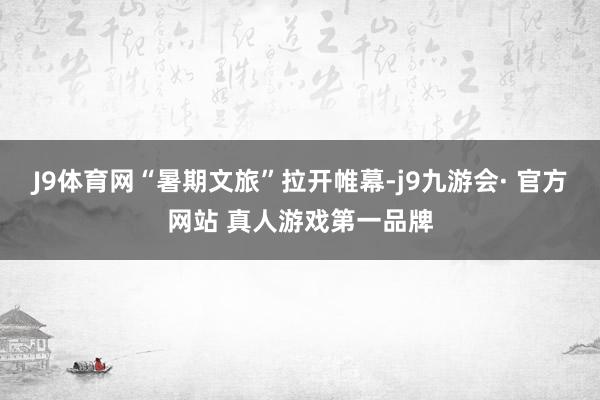 J9体育网“暑期文旅”拉开帷幕-j9九游会· 官方网站 真人游戏第一品牌