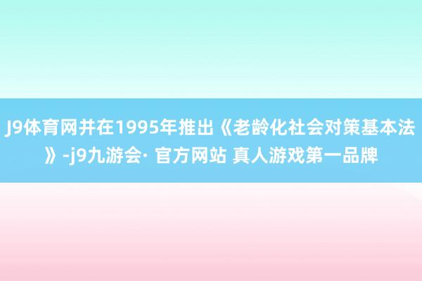 J9体育网并在1995年推出《老龄化社会对策基本法》-j9九游会· 官方网站 真人游戏第一品牌