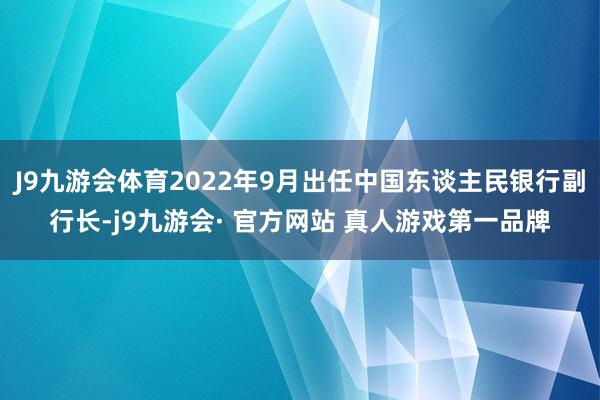 J9九游会体育2022年9月出任中国东谈主民银行副行长-j9九游会· 官方网站 真人游戏第一品牌