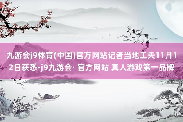 九游会j9体育(中国)官方网站记者当地工夫11月12日获悉-j9九游会· 官方网站 真人游戏第一品牌