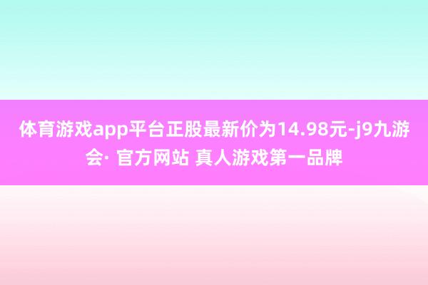 体育游戏app平台正股最新价为14.98元-j9九游会· 官方网站 真人游戏第一品牌