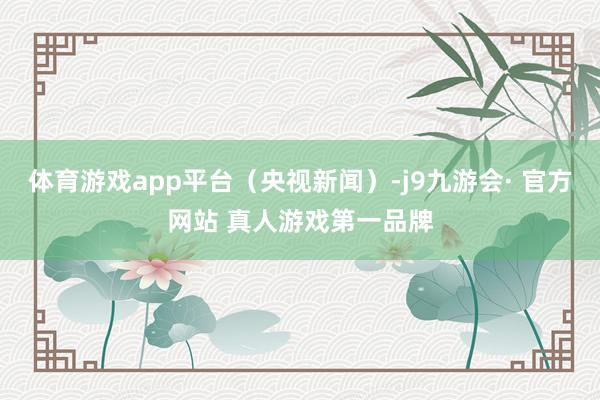 体育游戏app平台（央视新闻）-j9九游会· 官方网站 真人游戏第一品牌