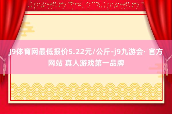 J9体育网最低报价5.22元/公斤-j9九游会· 官方网站 真人游戏第一品牌