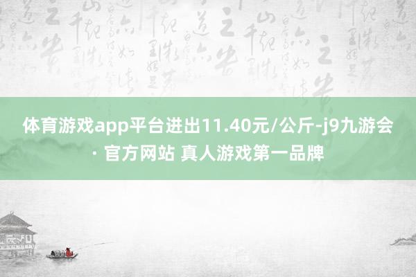 体育游戏app平台进出11.40元/公斤-j9九游会· 官方网站 真人游戏第一品牌