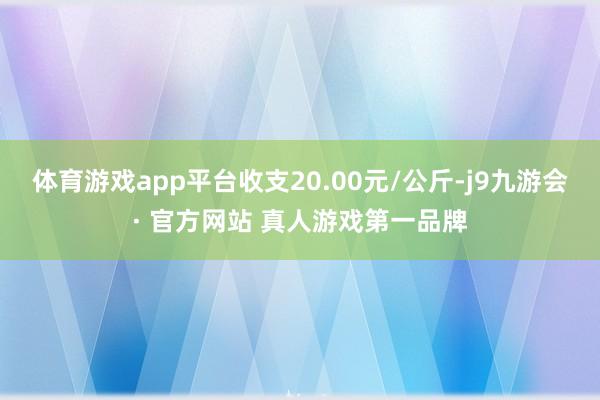 体育游戏app平台收支20.00元/公斤-j9九游会· 官方网站 真人游戏第一品牌