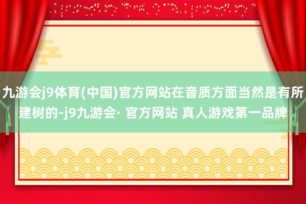 九游会j9体育(中国)官方网站在音质方面当然是有所建树的-j9九游会· 官方网站 真人游戏第一品牌