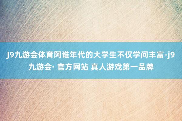 J9九游会体育阿谁年代的大学生不仅学问丰富-j9九游会· 官方网站 真人游戏第一品牌