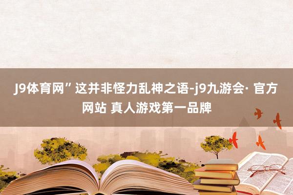 J9体育网”这并非怪力乱神之语-j9九游会· 官方网站 真人游戏第一品牌