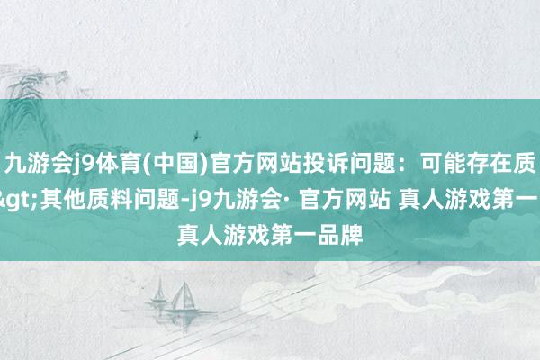 九游会j9体育(中国)官方网站投诉问题：可能存在质料->其他质料问题-j9九游会· 官方网站 真人游戏第一品牌