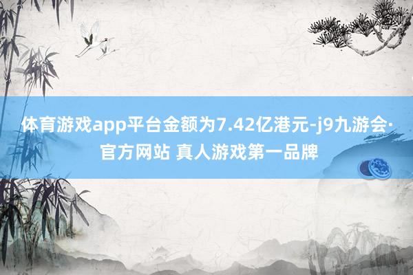 体育游戏app平台金额为7.42亿港元-j9九游会· 官方网站 真人游戏第一品牌