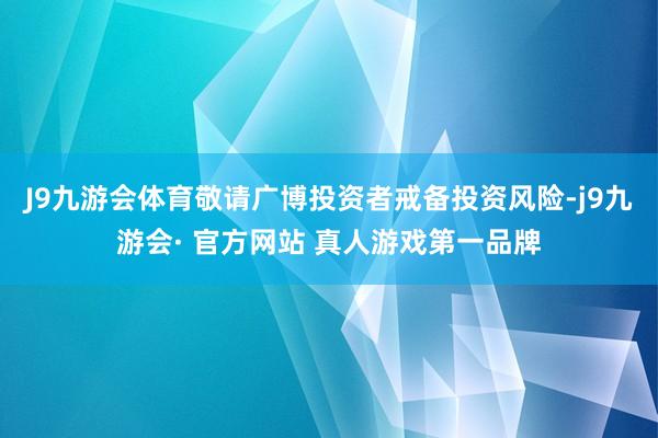 J9九游会体育敬请广博投资者戒备投资风险-j9九游会· 官方网站 真人游戏第一品牌